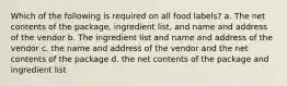 Which of the following is required on all food labels? a. The net contents of the package, ingredient list, and name and address of the vendor b. The ingredient list and name and address of the vendor c. the name and address of the vendor and the net contents of the package d. the net contents of the package and ingredient list