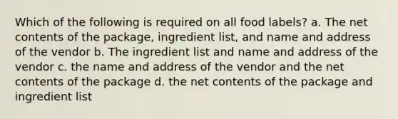 Which of the following is required on all food labels? a. The net contents of the package, ingredient list, and name and address of the vendor b. The ingredient list and name and address of the vendor c. the name and address of the vendor and the net contents of the package d. the net contents of the package and ingredient list