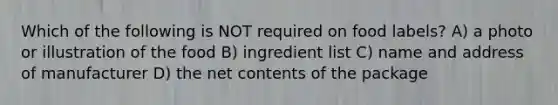 Which of the following is NOT required on food labels? A) a photo or illustration of the food B) ingredient list C) name and address of manufacturer D) the net contents of the package