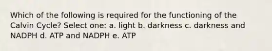 Which of the following is required for the functioning of the Calvin Cycle? Select one: a. light b. darkness c. darkness and NADPH d. ATP and NADPH e. ATP