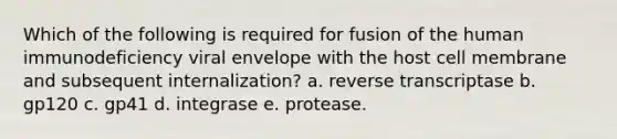 Which of the following is required for fusion of the human immunodeficiency viral envelope with the host cell membrane and subsequent internalization? a. reverse transcriptase b. gp120 c. gp41 d. integrase e. protease.