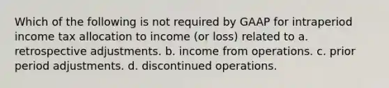 Which of the following is not required by GAAP for intraperiod income tax allocation to income (or loss) related to a. retrospective adjustments. b. income from operations. c. prior period adjustments. d. discontinued operations.