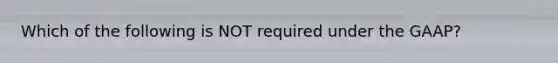 Which of the following is NOT required under the GAAP?