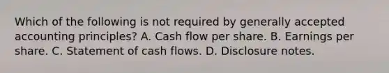 Which of the following is not required by generally accepted accounting principles? A. Cash flow per share. B. Earnings per share. C. Statement of cash flows. D. Disclosure notes.