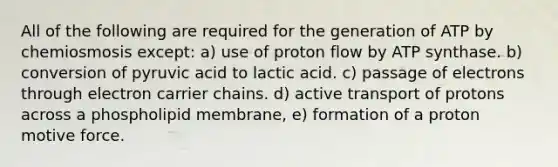 All of the following are required for the generation of ATP by chemiosmosis except: a) use of proton flow by ATP synthase. b) conversion of pyruvic acid to lactic acid. c) passage of electrons through electron carrier chains. d) active transport of protons across a phospholipid membrane, e) formation of a proton motive force.