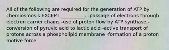 All of the following are required for the generation of ATP by chemiosmosis EXCEPT __________. -passage of electrons through electron carrier chains -use of proton flow by ATP synthase -conversion of pyruvic acid to lactic acid -active transport of protons across a phospholipid membrane -formation of a proton motive force