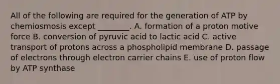 All of the following are required for the generation of ATP by chemiosmosis except ________. A. formation of a proton motive force B. conversion of pyruvic acid to lactic acid C. active transport of protons across a phospholipid membrane D. passage of electrons through electron carrier chains E. use of proton flow by ATP synthase