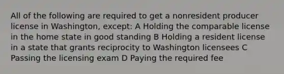 All of the following are required to get a nonresident producer license in Washington, except: A Holding the comparable license in the home state in good standing B Holding a resident license in a state that grants reciprocity to Washington licensees C Passing the licensing exam D Paying the required fee