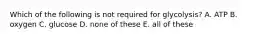 Which of the following is not required for glycolysis? A. ATP B. oxygen C. glucose D. none of these E. all of these