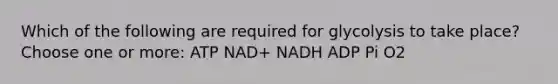 Which of the following are required for glycolysis to take place? Choose one or more: ATP NAD+ NADH ADP Pi O2