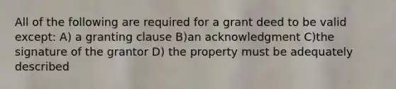 All of the following are required for a grant deed to be valid except: A) a granting clause B)an acknowledgment C)the signature of the grantor D) the property must be adequately described