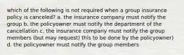 which of the following is not required when a group insurance policy is canceled? a. the insurance company must notify the group b. the policyowner must notify the department of the cancellation c. the insurance company must notify the group members (but may request) this to be done by the policyowner) d. the policyowner must notify the group members