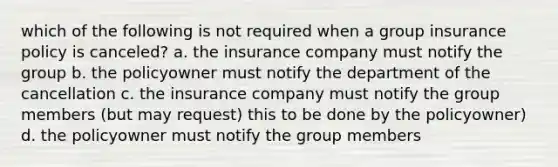 which of the following is not required when a group insurance policy is canceled? a. the insurance company must notify the group b. the policyowner must notify the department of the cancellation c. the insurance company must notify the group members (but may request) this to be done by the policyowner) d. the policyowner must notify the group members