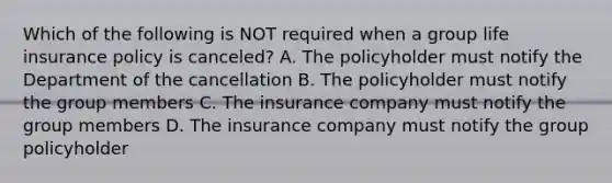 Which of the following is NOT required when a group life insurance policy is canceled? A. The policyholder must notify the Department of the cancellation B. The policyholder must notify the group members C. The insurance company must notify the group members D. The insurance company must notify the group policyholder