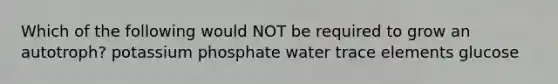 Which of the following would NOT be required to grow an autotroph? potassium phosphate water trace elements glucose