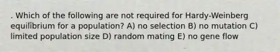 . Which of the following are not required for Hardy-Weinberg equilibrium for a population? A) no selection B) no mutation C) limited population size D) random mating E) no gene flow