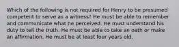 Which of the following is not required for Henry to be presumed competent to serve as a witness? He must be able to remember and communicate what he perceived. He must understand his duty to tell the truth. He must be able to take an oath or make an affirmation. He must be at least four years old.