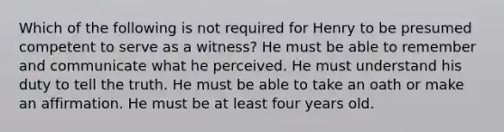 Which of the following is not required for Henry to be presumed competent to serve as a witness? He must be able to remember and communicate what he perceived. He must understand his duty to tell the truth. He must be able to take an oath or make an affirmation. He must be at least four years old.