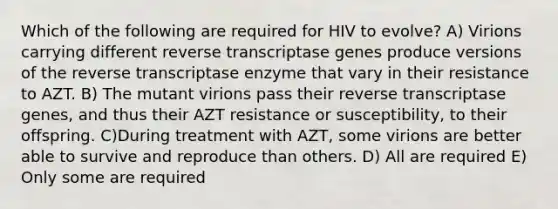 Which of the following are required for HIV to evolve? A) Virions carrying different reverse transcriptase genes produce versions of the reverse transcriptase enzyme that vary in their resistance to AZT. B) The mutant virions pass their reverse transcriptase genes, and thus their AZT resistance or susceptibility, to their offspring. C)During treatment with AZT, some virions are better able to survive and reproduce than others. D) All are required E) Only some are required