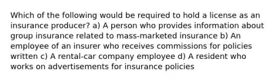 Which of the following would be required to hold a license as an insurance producer? a) A person who provides information about group insurance related to mass-marketed insurance b) An employee of an insurer who receives commissions for policies written c) A rental-car company employee d) A resident who works on advertisements for insurance policies