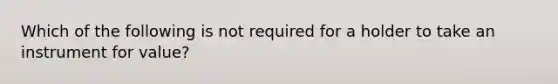 Which of the following is not required for a holder to take an instrument for value?