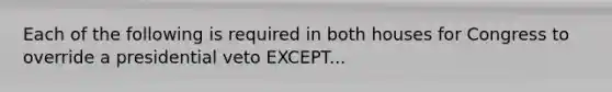 Each of the following is required in both houses for Congress to override a presidential veto EXCEPT...