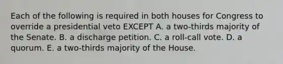 Each of the following is required in both houses for Congress to override a presidential veto EXCEPT A. a two-thirds majority of the Senate. B. a discharge petition. C. a roll-call vote. D. a quorum. E. a two-thirds majority of the House.