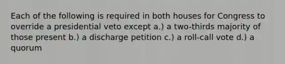 Each of the following is required in both houses for Congress to override a presidential veto except a.) a two-thirds majority of those present b.) a discharge petition c.) a roll-call vote d.) a quorum