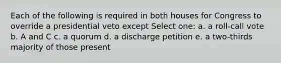 Each of the following is required in both houses for Congress to override a presidential veto except Select one: a. a roll-call vote b. A and C c. a quorum d. a discharge petition e. a two-thirds majority of those present