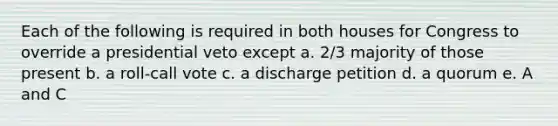 Each of the following is required in both houses for Congress to override a presidential veto except a. 2/3 majority of those present b. a roll-call vote c. a discharge petition d. a quorum e. A and C