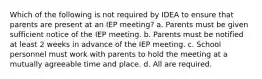 Which of the following is not required by IDEA to ensure that parents are present at an IEP meeting? a. Parents must be given sufficient notice of the IEP meeting. b. Parents must be notified at least 2 weeks in advance of the IEP meeting. c. School personnel must work with parents to hold the meeting at a mutually agreeable time and place. d. All are required.