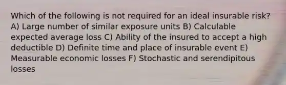 Which of the following is not required for an ideal insurable risk? A) Large number of similar exposure units B) Calculable expected average loss C) Ability of the insured to accept a high deductible D) Definite time and place of insurable event E) Measurable economic losses F) Stochastic and serendipitous losses