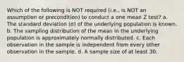 Which of the following is NOT required (i.e., is NOT an assumption or precondition) to conduct a one mean Z test? a. The standard deviation (σ) of the underlying population is known. b. The sampling distribution of the mean in the underlying population is approximately normally distributed. c. Each observation in the sample is independent from every other observation in the sample. d. A sample size of at least 30.