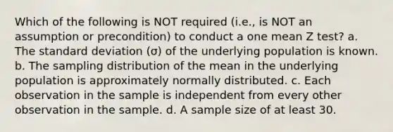 Which of the following is NOT required (i.e., is NOT an assumption or precondition) to conduct a one mean Z test? a. The standard deviation (σ) of the underlying population is known. b. The sampling distribution of the mean in the underlying population is approximately normally distributed. c. Each observation in the sample is independent from every other observation in the sample. d. A sample size of at least 30.