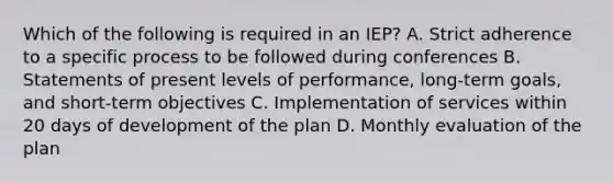 Which of the following is required in an IEP? A. Strict adherence to a specific process to be followed during conferences B. Statements of present levels of performance, long-term goals, and short-term objectives C. Implementation of services within 20 days of development of the plan D. Monthly evaluation of the plan