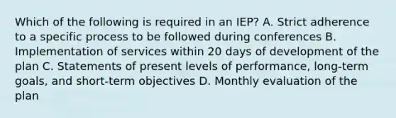 Which of the following is required in an IEP? A. Strict adherence to a specific process to be followed during conferences B. Implementation of services within 20 days of development of the plan C. Statements of present levels of performance, long-term goals, and short-term objectives D. Monthly evaluation of the plan