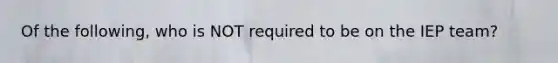 Of the following, who is NOT required to be on the IEP team?