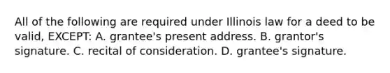 All of the following are required under Illinois law for a deed to be valid, EXCEPT: A. grantee's present address. B. grantor's signature. C. recital of consideration. D. grantee's signature.