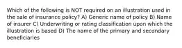 Which of the following is NOT required on an illustration used in the sale of insurance policy? A) Generic name of policy B) Name of insurer C) Underwriting or rating classification upon which the illustration is based D) The name of the primary and secondary beneficiaries