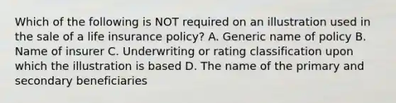 Which of the following is NOT required on an illustration used in the sale of a life insurance policy? A. Generic name of policy B. Name of insurer C. Underwriting or rating classification upon which the illustration is based D. The name of the primary and secondary beneficiaries