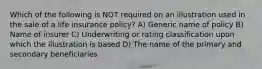 Which of the following is NOT required on an illustration used in the sale of a life insurance policy? A) Generic name of policy B) Name of insurer C) Underwriting or rating classification upon which the illustration is based D) The name of the primary and secondary beneficiaries