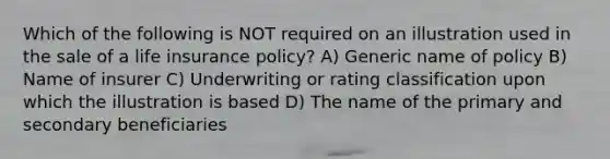 Which of the following is NOT required on an illustration used in the sale of a life insurance policy? A) Generic name of policy B) Name of insurer C) Underwriting or rating classification upon which the illustration is based D) The name of the primary and secondary beneficiaries