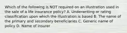 Which of the following is NOT required on an illustration used in the sale of a life insurance policy? A. Underwriting or rating classification upon which the illustration is based B. The name of the primary and secondary beneficiaries C. Generic name of policy D. Name of insurer