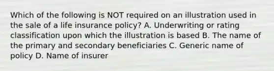 Which of the following is NOT required on an illustration used in the sale of a life insurance policy? A. Underwriting or rating classification upon which the illustration is based B. The name of the primary and secondary beneficiaries C. Generic name of policy D. Name of insurer