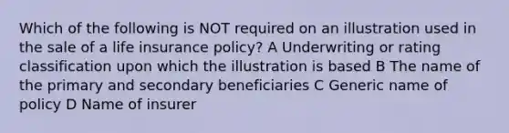 Which of the following is NOT required on an illustration used in the sale of a life insurance policy? A Underwriting or rating classification upon which the illustration is based B The name of the primary and secondary beneficiaries C Generic name of policy D Name of insurer