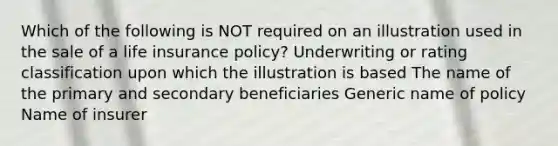 Which of the following is NOT required on an illustration used in the sale of a life insurance policy? Underwriting or rating classification upon which the illustration is based The name of the primary and secondary beneficiaries Generic name of policy Name of insurer