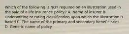 Which of the following is NOT required on an illustration used in the sale of a life insurance policy? A. Name of insurer B. Underwriting or rating classification upon which the illustration is based C. The name of the primary and secondary beneficiaries D. Generic name of policy