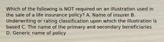 Which of the following is NOT required on an illustration used in the sale of a life insurance policy? A. Name of insurer B. Underwriting or rating classification upon which the illustration is based C. The name of the primary and secondary beneficiaries D. Generic name of policy