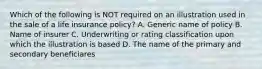 Which of the following is NOT required on an illustration used in the sale of a life insurance policy? A. Generic name of policy B. Name of insurer C. Underwriting or rating classification upon which the illustration is based D. The name of the primary and secondary beneficiares