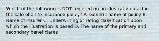 Which of the following is NOT required on an illustration used in the sale of a life insurance policy? A. Generic name of policy B. Name of insurer C. Underwriting or rating classification upon which the illustration is based D. The name of the primary and secondary beneficiares